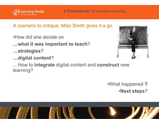 A scenario to critique: Miss Smith gives it a go How did she decide on  … what it was important to teach ?  … strategies ?  … digital content ? … How to  integrate  digital content and  construct  new learning?  What happened  ? Next steps ? a framework  for decision-making 