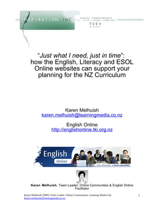 “Just what I need, just in time”:
     how the English, Literacy and ESOL
      Online websites can support your
       planning for the NZ Curriculum




                        Karen Melhuish
              karen.melhuish@learningmedia.co.nz

                               English Online
                       http://englishonline.tki.org.nz




     Karen Melhuish, Team Leader: Online Communities & English Online
                              Facilitator
Karen Melhuish (2009) Team Leader: Online Communities. Learning Media Ltd.   1
Karen.melhuish@learningmedia.co.nz
 