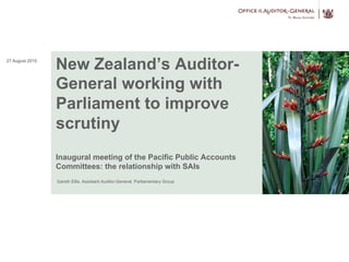 New Zealand’s Auditor-
General working with
Parliament to improve
scrutiny
Inaugural meeting of the Pacific Public Accounts
Committees: the relationship with SAIs
Gareth Ellis, Assistant Auditor-General, Parliamentary Group
27 August 2015
 