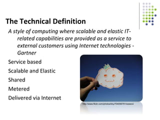 The Technical Definition
A style of computing where scalable and elastic IT-
related capabilities are provided as a service to
external customers using Internet technologies -
Gartner
Service based
Scalable and Elastic
Shared
Metered
Delivered via Internet
http://www.flickr.com/photos/kky/704056791/sizes/o/
 
