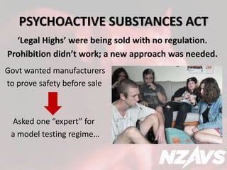 PSYCHOACTIVE SUBSTANCES ACT 
‘Legal Highs’ were being sold with no regulation. 
Prohibition didn’t work; a new approach was needed. 
Govt wanted manufacturers 
to prove safety before sale 
Asked one “expert” for 
a model testing regime… 
 