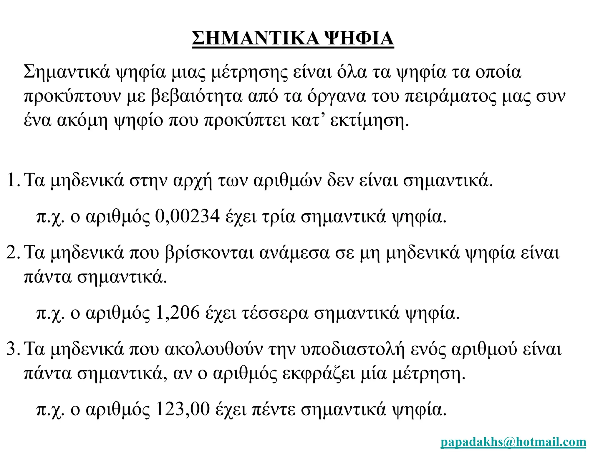 papadakhs@hotmail.com 
ΣΗΜΑΝΤΙΚΑ ΨΗΦΙΑ 
Σημαντικά ψηφία μιας μέτρησης είναι όλα τα ψηφία τα οποία 
προκύπτουν με βεβαιότητα από τα όργανα του πειράματος μας συν 
ένα ακόμη ψηφίο που προκύπτει κατ’ εκτίμηση. 
1. Τα μηδενικά στην αρχή των αριθμών δεν είναι σημαντικά. 
π.χ. ο αριθμός 0,00234 έχει τρία σημαντικά ψηφία. 
2. Τα μηδενικά που βρίσκονται ανάμεσα σε μη μηδενικά ψηφία είναι 
πάντα σημαντικά. 
π.χ. ο αριθμός 1,206 έχει τέσσερα σημαντικά ψηφία. 
3. Τα μηδενικά που ακολουθούν την υποδιαστολή ενός αριθμού είναι 
πάντα σημαντικά, αν ο αριθμός εκφράζει μία μέτρηση. 
π.χ. ο αριθμός 123,00 έχει πέντε σημαντικά ψηφία. 
 