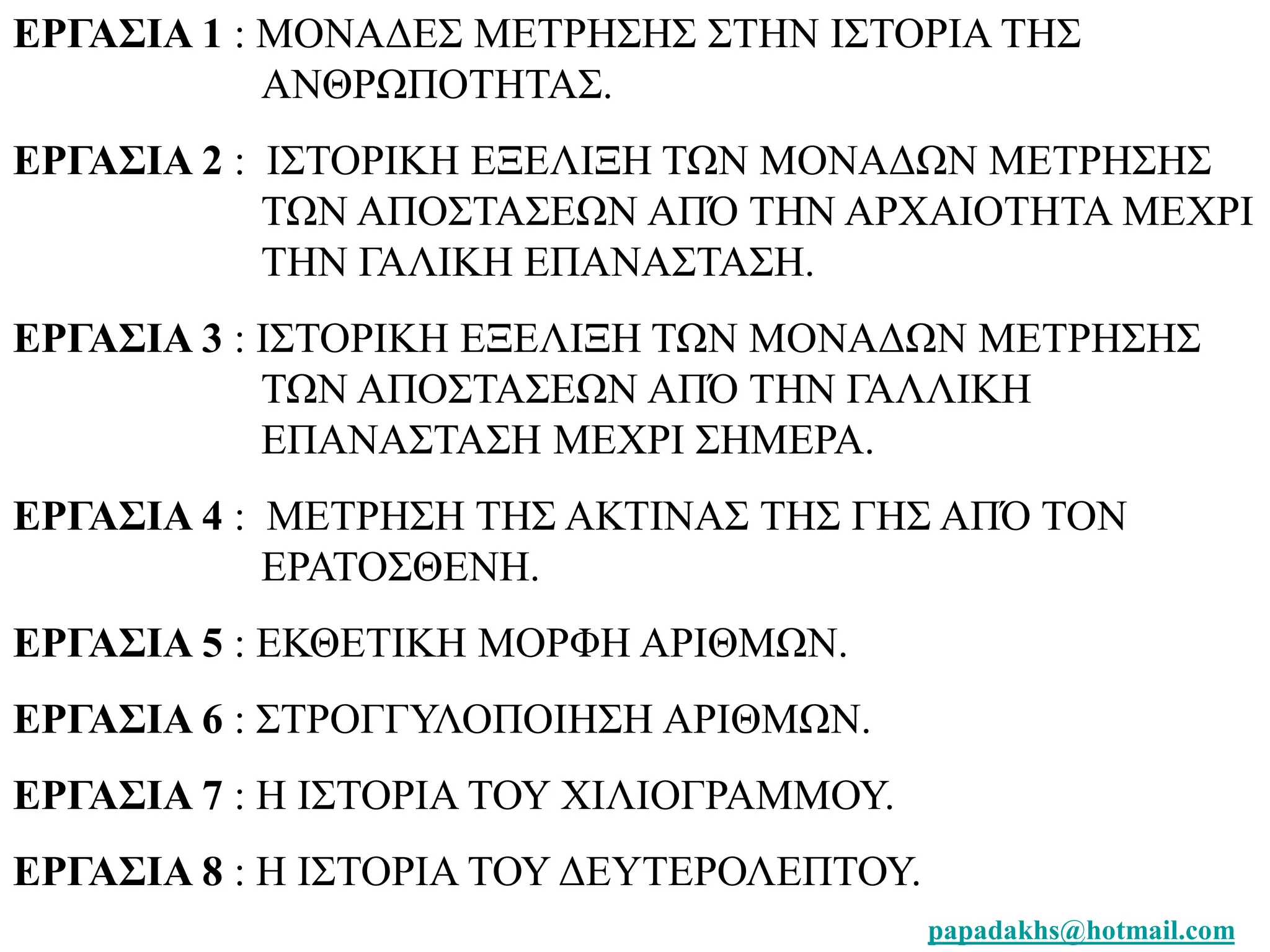 ΕΡΓΑΣΙΑ 1 : ΜΟΝΑΔΕΣ ΜΕΤΡΗΣΗΣ ΣΤΗΝ ΙΣΤΟΡΙΑ ΤΗΣ 
papadakhs@hotmail.com 
ΑΝΘΡΩΠΟΤΗΤΑΣ. 
ΕΡΓΑΣΙΑ 2 : ΙΣΤΟΡΙΚΗ ΕΞΕΛΙΞΗ ΤΩΝ ΜΟΝΑΔΩΝ ΜΕΤΡΗΣΗΣ 
ΤΩΝ ΑΠΟΣΤΑΣΕΩΝ ΑΠΌ ΤΗΝ ΑΡΧΑΙΟΤΗΤΑ ΜΕΧΡΙ 
ΤΗΝ ΓΑΛΙΚΗ ΕΠΑΝΑΣΤΑΣΗ. 
ΕΡΓΑΣΙΑ 3 : ΙΣΤΟΡΙΚΗ ΕΞΕΛΙΞΗ ΤΩΝ ΜΟΝΑΔΩΝ ΜΕΤΡΗΣΗΣ 
ΤΩΝ ΑΠΟΣΤΑΣΕΩΝ ΑΠΌ ΤΗΝ ΓΑΛΛΙΚΗ 
ΕΠΑΝΑΣΤΑΣΗ ΜΕΧΡΙ ΣΗΜΕΡΑ. 
ΕΡΓΑΣΙΑ 4 : ΜΕΤΡΗΣΗ ΤΗΣ ΑΚΤΙΝΑΣ ΤΗΣ ΓΗΣ ΑΠΌ ΤΟΝ 
ΕΡΑΤΟΣΘΕΝΗ. 
ΕΡΓΑΣΙΑ 5 : ΕΚΘΕΤΙΚΗ ΜΟΡΦΗ ΑΡΙΘΜΩΝ. 
ΕΡΓΑΣΙΑ 6 : ΣΤΡΟΓΓΥΛΟΠΟΙΗΣΗ ΑΡΙΘΜΩΝ. 
ΕΡΓΑΣΙΑ 7 : Η ΙΣΤΟΡΙΑ ΤΟΥ ΧΙΛΙΟΓΡΑΜΜΟΥ. 
ΕΡΓΑΣΙΑ 8 : Η ΙΣΤΟΡΙΑ ΤΟΥ ΔΕΥΤΕΡΟΛΕΠΤΟΥ. 
