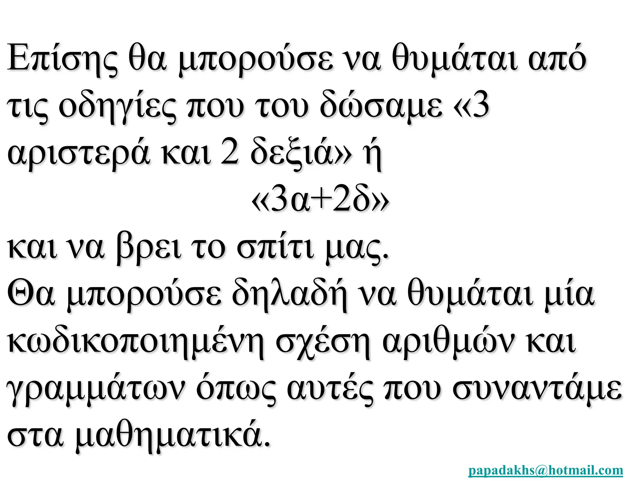 Επίσης θα μπορούσε να θυμάται από 
τις οδηγίες που του δώσαμε «3 
αριστερά και 2 δεξιά» ή 
papadakhs@hotmail.com 
«3α+2δ» 
και να βρει το σπίτι μας. 
Θα μπορούσε δηλαδή να θυμάται μία 
κωδικοποιημένη σχέση αριθμών και 
γραμμάτων όπως αυτές που συναντάμε 
στα μαθηματικά. 
 