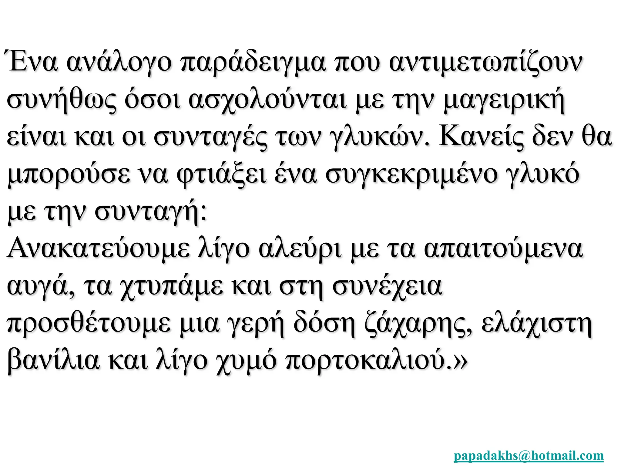 Ένα ανάλογο παράδειγμα που αντιμετωπίζουν 
συνήθως όσοι ασχολούνται με την μαγειρική 
είναι και οι συνταγές των γλυκών. Κανείς δεν θα 
μπορούσε να φτιάξει ένα συγκεκριμένο γλυκό 
με την συνταγή: 
Ανακατεύουμε λίγο αλεύρι με τα απαιτούμενα 
αυγά, τα χτυπάμε και στη συνέχεια 
προσθέτουμε μια γερή δόση ζάχαρης, ελάχιστη 
βανίλια και λίγο χυμό πορτοκαλιού.» 
papadakhs@hotmail.com 
 