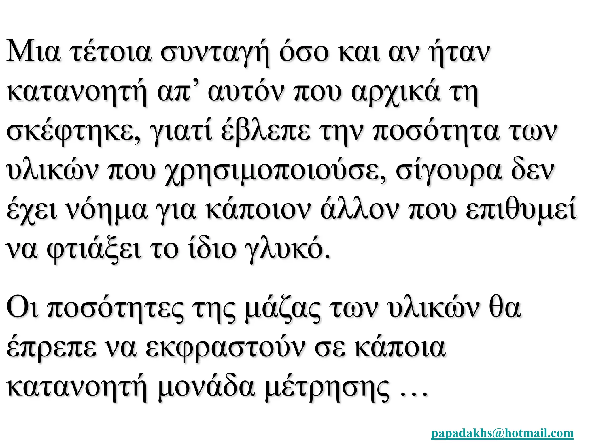 Μια τέτοια συνταγή όσο και αν ήταν 
κατανοητή απ’ αυτόν που αρχικά τη 
σκέφτηκε, γιατί έβλεπε την ποσότητα των 
υλικών που χρησιμοποιούσε, σίγουρα δεν 
έχει νόημα για κάποιον άλλον που επιθυμεί 
να φτιάξει το ίδιο γλυκό. 
Οι ποσότητες της μάζας των υλικών θα 
έπρεπε να εκφραστούν σε κάποια 
κατανοητή μονάδα μέτρησης … 
papadakhs@hotmail.com 
 