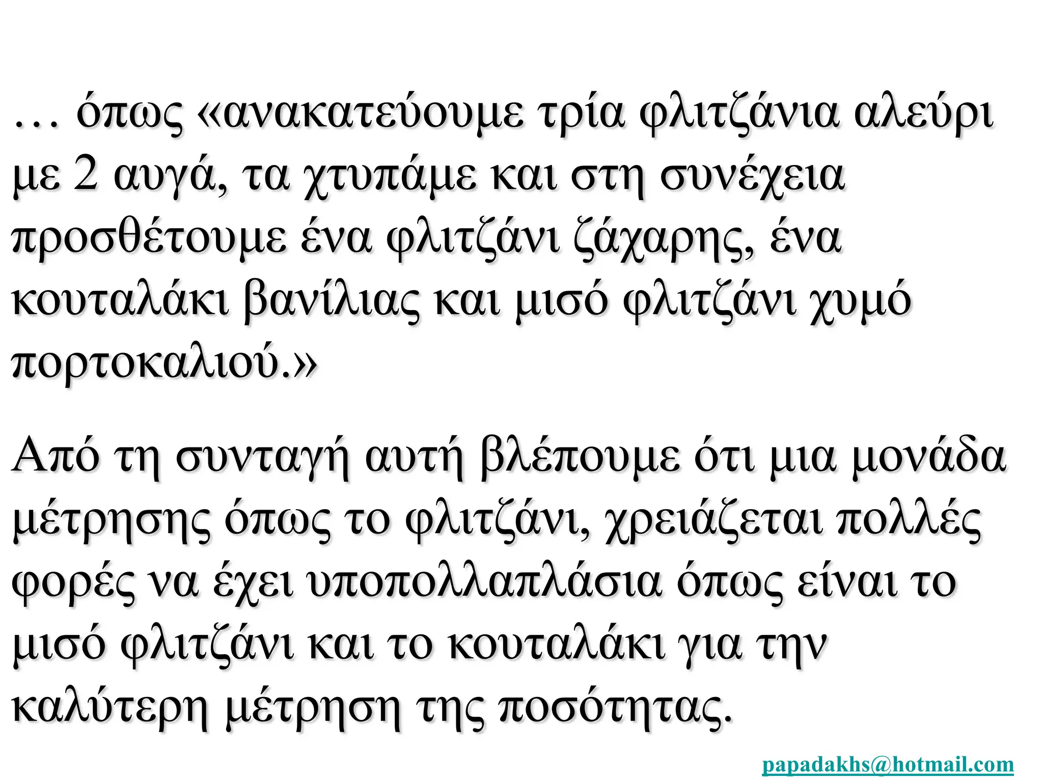 … όπως «ανακατεύουμε τρία φλιτζάνια αλεύρι 
με 2 αυγά, τα χτυπάμε και στη συνέχεια 
προσθέτουμε ένα φλιτζάνι ζάχαρης, ένα 
κουταλάκι βανίλιας και μισό φλιτζάνι χυμό 
πορτοκαλιού.» 
Από τη συνταγή αυτή βλέπουμε ότι μια μονάδα 
μέτρησης όπως το φλιτζάνι, χρειάζεται πολλές 
φορές να έχει υποπολλαπλάσια όπως είναι το 
μισό φλιτζάνι και το κουταλάκι για την 
καλύτερη μέτρηση της ποσότητας. 
papadakhs@hotmail.com 
 