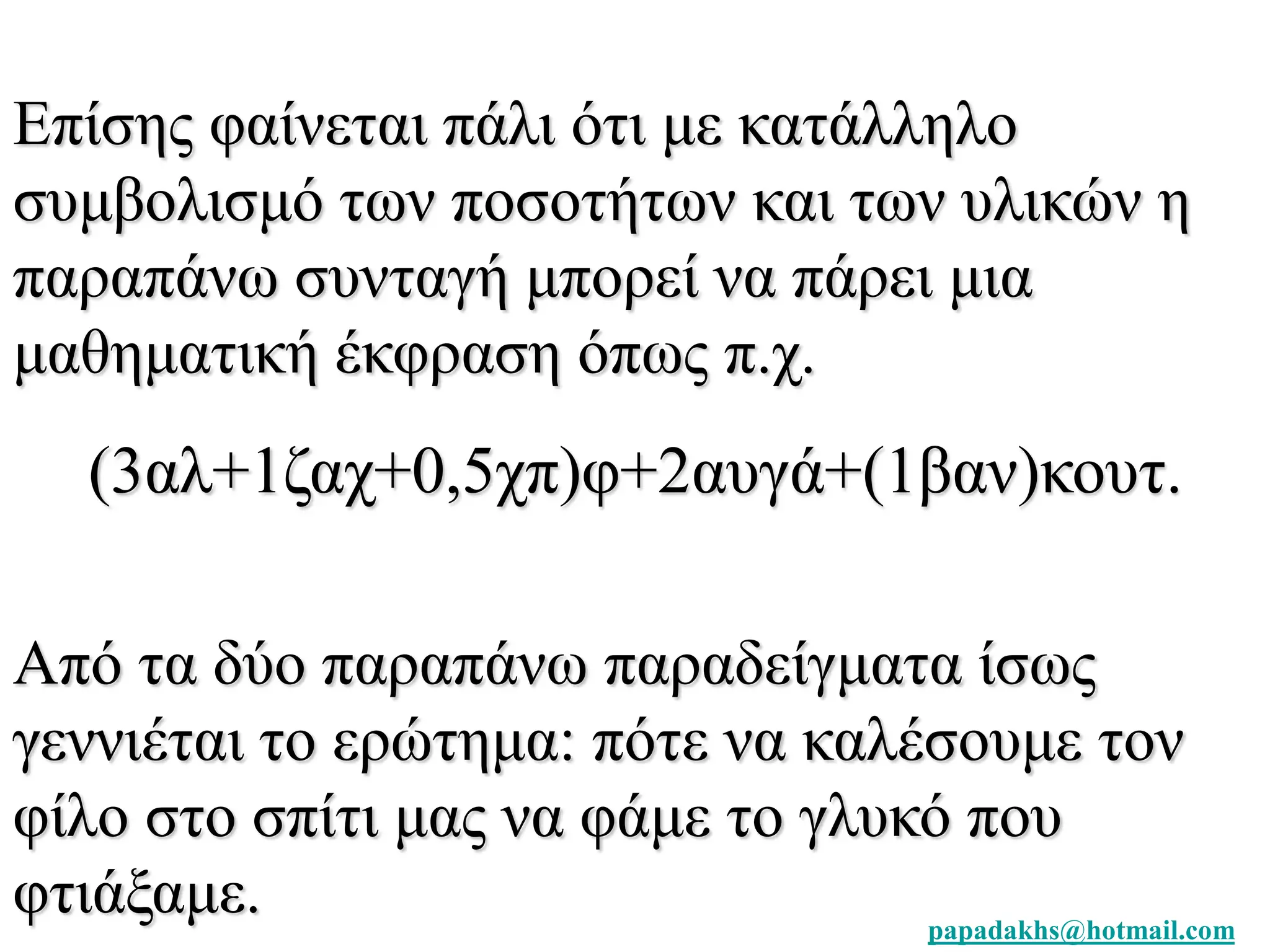 Επίσης φαίνεται πάλι ότι με κατάλληλο 
συμβολισμό των ποσοτήτων και των υλικών η 
παραπάνω συνταγή μπορεί να πάρει μια 
μαθηματική έκφραση όπως π.χ. 
(3αλ+1ζαχ+0,5χπ)φ+2αυγά+(1βαν)κουτ. 
Από τα δύο παραπάνω παραδείγματα ίσως 
γεννιέται το ερώτημα: πότε να καλέσουμε τον 
φίλο στο σπίτι μας να φάμε το γλυκό που 
φτιάξαμε. 
papadakhs@hotmail.com 
 