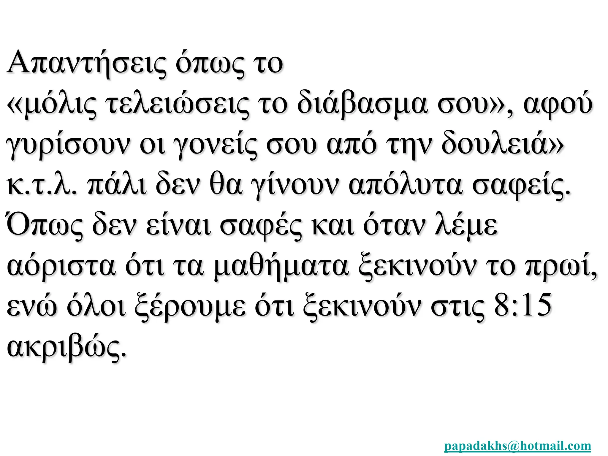 Απαντήσεις όπως το 
«μόλις τελειώσεις το διάβασμα σου», αφού 
γυρίσουν οι γονείς σου από την δουλειά» 
κ.τ.λ. πάλι δεν θα γίνουν απόλυτα σαφείς. 
Όπως δεν είναι σαφές και όταν λέμε 
αόριστα ότι τα μαθήματα ξεκινούν το πρωί, 
ενώ όλοι ξέρουμε ότι ξεκινούν στις 8:15 
ακριβώς. 
papadakhs@hotmail.com 
 