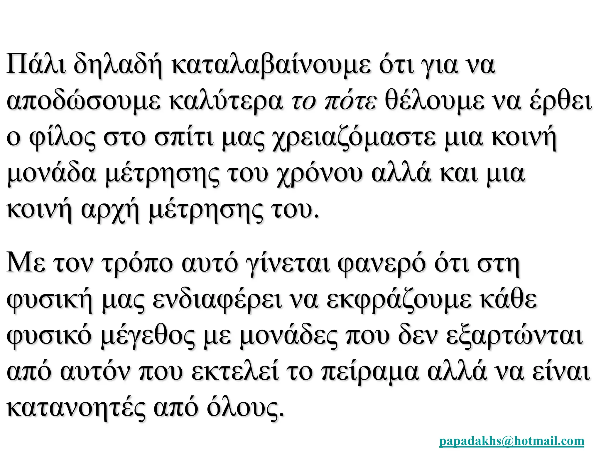 Πάλι δηλαδή καταλαβαίνουμε ότι για να 
αποδώσουμε καλύτερα το πότε θέλουμε να έρθει 
ο φίλος στο σπίτι μας χρειαζόμαστε μια κοινή 
μονάδα μέτρησης του χρόνου αλλά και μια 
κοινή αρχή μέτρησης του. 
Με τον τρόπο αυτό γίνεται φανερό ότι στη 
φυσική μας ενδιαφέρει να εκφράζουμε κάθε 
φυσικό μέγεθος με μονάδες που δεν εξαρτώνται 
από αυτόν που εκτελεί το πείραμα αλλά να είναι 
κατανοητές από όλους. 
papadakhs@hotmail.com 
 