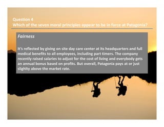 Question 4
Which of the seven moral principles appear to be in force at Patagonia?
Fairness
It’s reflected by giving on site day care center at its headquarters and full
medical benefits to all employees, including part timers. The company
recently raised salaries to adjust for the cost of living and everybody gets
an annual bonus based on profits. But overall, Patagonia pays at or just
slighlty above the market rate.
 