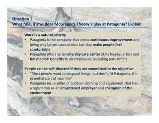 Question 1
What role, if any, does McGregor’s Theory Y play at Patagonia? Explain
Work is a natural activity
• Patagonia is the company that stress continuous improvement and
being way better competition but also make people feel
comfortable
• Patagonia offers an on-site day-care center at its headquarters and
full medical benefits to all employees, including part-timers
People can be self-directed if they are committed to the objective
• “Most people want to do good things, but don’t. At Patagonia, it’s
essential part of your life”
• Patagonia Inc, a seller of outdoor clothing and equipment that has
a reputation as an enlightened employer and champion of the
environment
 