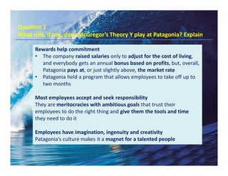 Question 1
What role, if any, does McGregor’s Theory Y play at Patagonia? Explain
Rewards help commitment
• The company raised salaries only to adjust for the cost of living,
and everybody gets an annual bonus based on profits, but, overall,
Patagonia pays at, or just slightly above, the market rate
• Patagonia held a program that allows employees to take off up to
two months
Most employees accept and seek responsibility
They are meritocracies with ambitious goals that trust their
employees to do the right thing and give them the tools and time
they need to do it
Employees have imagination, ingenuity and creativity
Patagonia’s culture makes it a magnet for a talented people
 
