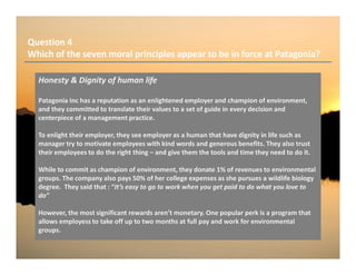 Question 4
Which of the seven moral principles appear to be in force at Patagonia?
Honesty & Dignity of human life
Patagonia Inc has a reputation as an enlightened employer and champion of environment,
and they committed to translate their values to a set of guide in every decision and
centerpiece of a management practice.
To enlight their employer, they see employer as a human that have dignity in life such as
manager try to motivate employees with kind words and generous benefits. They also trust
their employees to do the right thing – and give them the tools and time they need to do it.
While to commit as champion of environment, they donate 1% of revenues to environmental
groups. The company also pays 50% of her college expenses as she pursues a wildlife biology
degree. They said that : “It’s easy to go to work when you get paid to do what you love to
do”
However, the most significant rewards aren’t monetary. One popular perk is a program that
allows employess to take off up to two months at full pay and work for environmental
groups.
 