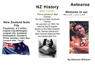 Aotearoa
                            NZ History
                                Abel Tasman
                                A
                                                          Welcome to our
                             This is a photo of Abel
                                     Tasman.
                                                         World wolworld
                           His name is Abel Janszoon
New Zealand facts                    Tasman
                            He was born on 1603, He
      File                   was the first European
Population: 4.2 million    person to find New Zealand.
Capital City:Wellington      The Tasman Island and
Largest city: Auckland     Abel Tasman National Park
Hemisphere: Southern          are named after him.
Prime minister: John Key
Largest lake: Taupo
largest river: Waikato
highest mountain: Mt
Cook




                                                           By Shannon Williams
 