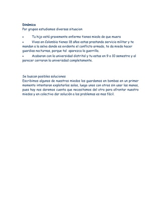 Dinámica
Por grupos estudiamos diversas situacion
 Tu hijo está gravemente enfermo tienes miedo de que muera
 Vives en Colombia tienes 18 años estas prestando servicio militar y te
mandan a la selva donde es evidente el conflicto armado, te da miedo hacer
guardias nocturnas, porque tal aparezca la guerrilla.
 Acabaran con la universidad distrital y tu estas en 9 o 10 semestre y al
parecer cerraran la univerisdad completamente.
Se buscan posibles soluciones
Escribimos algunos de nuestros miedos los guardamos en bombas en un primer
momento intentaran explotarlos solos, luego unos con otros sin usar las manos,
pues hay nos daremos cuenta que necesitamos del otro para afrontar nuestro
miedos y en colectivo dar solución a los problemas es mas fácil.
 