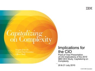 Implications for  the CIO Point of View Presentation of CIO Implications of the 2010 IBM CEO Study: Capitalizing on Complexity 20 & 21 July 2010 