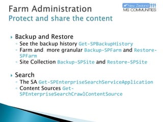 Farm AdministrationProtect and share the contentBackup and RestoreSee the backup historyGet-SPBackupHistoryFarm and  more granularBackup-SPFarmandRestore-SPFarmSite CollectionBackup-SPSiteandRestore-SPSiteSearch The SAGet-SPEnterpriseSearchServiceApplicationContent SourcesGet-SPEnterpriseSearchCrawlContentSource