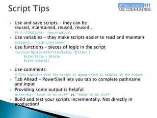 Script TipsUse and save scripts – they can be reused, maintained, reused, reused…PS C:\TENZ11\PS> .\myscript.ps1Use variables – they make scripts easier to read and maintain$siteUrl = "http://intranet"Use functions – pieces of logic in the scriptfunction Update-SiteTitle($site, $title) {	$site.Title = $title$site.Update()}Use comments# This explains what the script is doing which is helpful in the futureTab Ahead - PowerShell lets you tab to complete pathname and input Providing some output is helpfulWrite-Host “About to do stuff" vs. “About to do stuff"Build and test your scripts incrementally. Not directly in production!