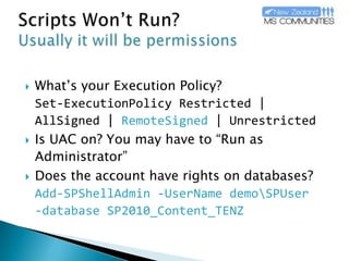 Scripts Won’t Run?Usually it will be permissionsWhat’s your Execution Policy?Set-ExecutionPolicyRestricted | AllSigned | RemoteSigned| UnrestrictedIs UAC on? You may have to “Run as Administrator”Does the account have rights on databases? Add-SPShellAdmin-UserNamedemo\SPUser-database SP2010_Content_TENZ