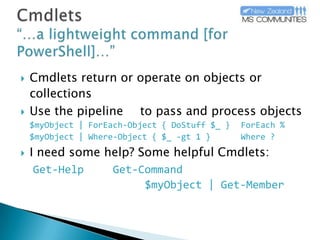 Cmdlets“…a lightweight command [for PowerShell]…”Cmdlets return or operate on objects or collectionsUse the pipeline | to pass and process objects$myObject | ForEach-Object { DoStuff $_ }	ForEach %$myObject | Where-Object { $_ -gt 1 }	Where ?I need some help? Some helpful Cmdlets:Get-HelpGet-Command				$myObject | Get-Member