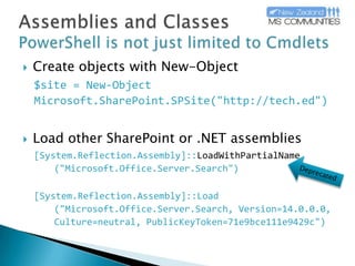 Assemblies and ClassesPowerShell is not just limited to CmdletsCreate objects with New-Object$site = New-Object Microsoft.SharePoint.SPSite("http://tech.ed")Load other SharePoint or .NET assemblies[System.Reflection.Assembly]::LoadWithPartialName	("Microsoft.Office.Server.Search")[System.Reflection.Assembly]::Load	("Microsoft.Office.Server.Search, Version=14.0.0.0, 	Culture=neutral, PublicKeyToken=71e9bce111e9429c")Deprecated