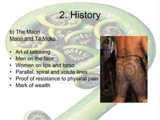 2. History b) The Maori  Maori and Ta Moko  :  Art of tattooing Men on the face Women on lips and torso Parallel, spiral and volute lines Proof of resistance to physical pain Mark of wealth 