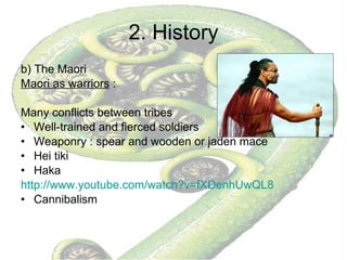 2. History b) The Maori  Maori as warriors  :  Many conflicts between tribes Well-trained and fierced soldiers Weaponry : spear and wooden or jaden mace Hei tiki  Haka http:// www.youtube.com / watch ?v=fXDenhUwQL8 Cannibalism  