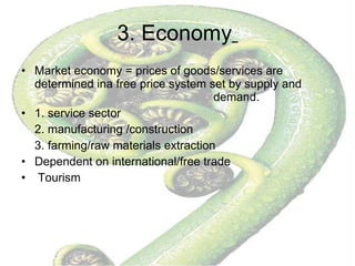 3. Economy   Market economy = prices of goods/services are determined ina free price system set by supply and  demand. 1. service sector 2. manufacturing /construction  3. farming/raw materials extraction Dependent on international/free trade Tourism 