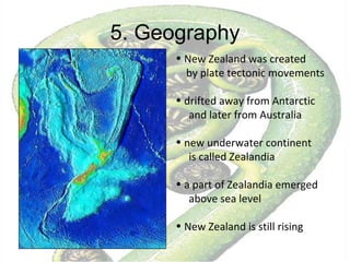5. Geography New Zealand was created  by plate tectonic movements drifted away from Antarctic and later from Australia new underwater continent  is called Zealandia a part of Zealandia emerged above sea level New Zealand is still rising  
