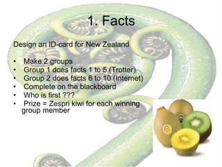 1. Facts Design an ID-card for New Zealand Make 2 groups Group 1 does facts 1 to 5 (Trotter) Group 2 does facts 6 to 10 (Internet) Complete on the blackboard Who is first ???  Prize = Zespri kiwi for each winning group member 
