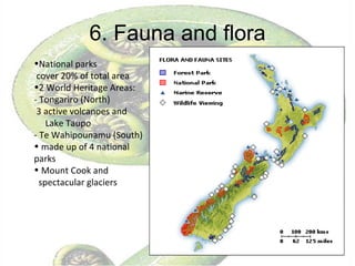 6. Fauna and flora National parks  cover 20% of total area 2 World Heritage Areas: - Tongariro (North) 3 active volcanoes and  Lake Taupo - Te Wahipounamu (South) made up of 4 national parks Mount Cook and spectacular glaciers 