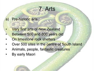 7. Arts Pre-historic arts :  Very first arts of New Zealand Between 500 and 800 years old On limestone rock shelters Over 500 sites in the centre of South Island Animals, people, fantastic creatures By early Maori 