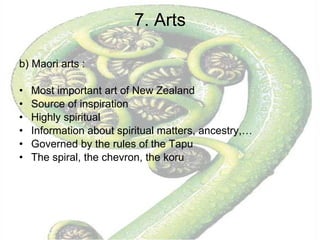 7. Arts b) Maori arts :  Most important art of New Zealand Source of inspiration Highly spiritual Information about spiritual matters, ancestry,… Governed by the rules of the Tapu The spiral, the chevron, the koru 