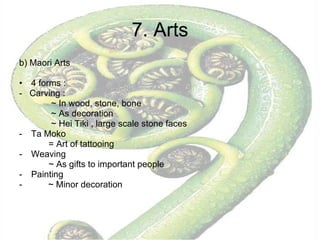 7. Arts b) Maori Arts 4 forms :  -  Carving :  ~ In wood, stone, bone ~ As decoration  ~ Hei Tiki , large scale stone faces Ta Moko  = Art of tattooing Weaving ~ As gifts to important people Painting ~ Minor decoration  