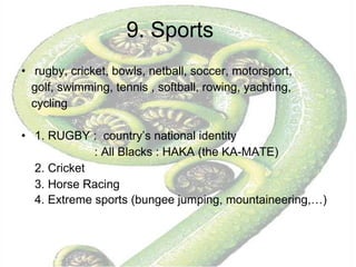 9. Sports rugby, cricket, bowls, netball, soccer, motorsport, golf, swimming, tennis , softball, rowing, yachting,  cycling 1. RUGBY :  country’s national identity  : All Blacks : HAKA (the KA-MATE) 2. Cricket 3. Horse Racing 4. Extreme sports (bungee jumping, mountaineering,…)  