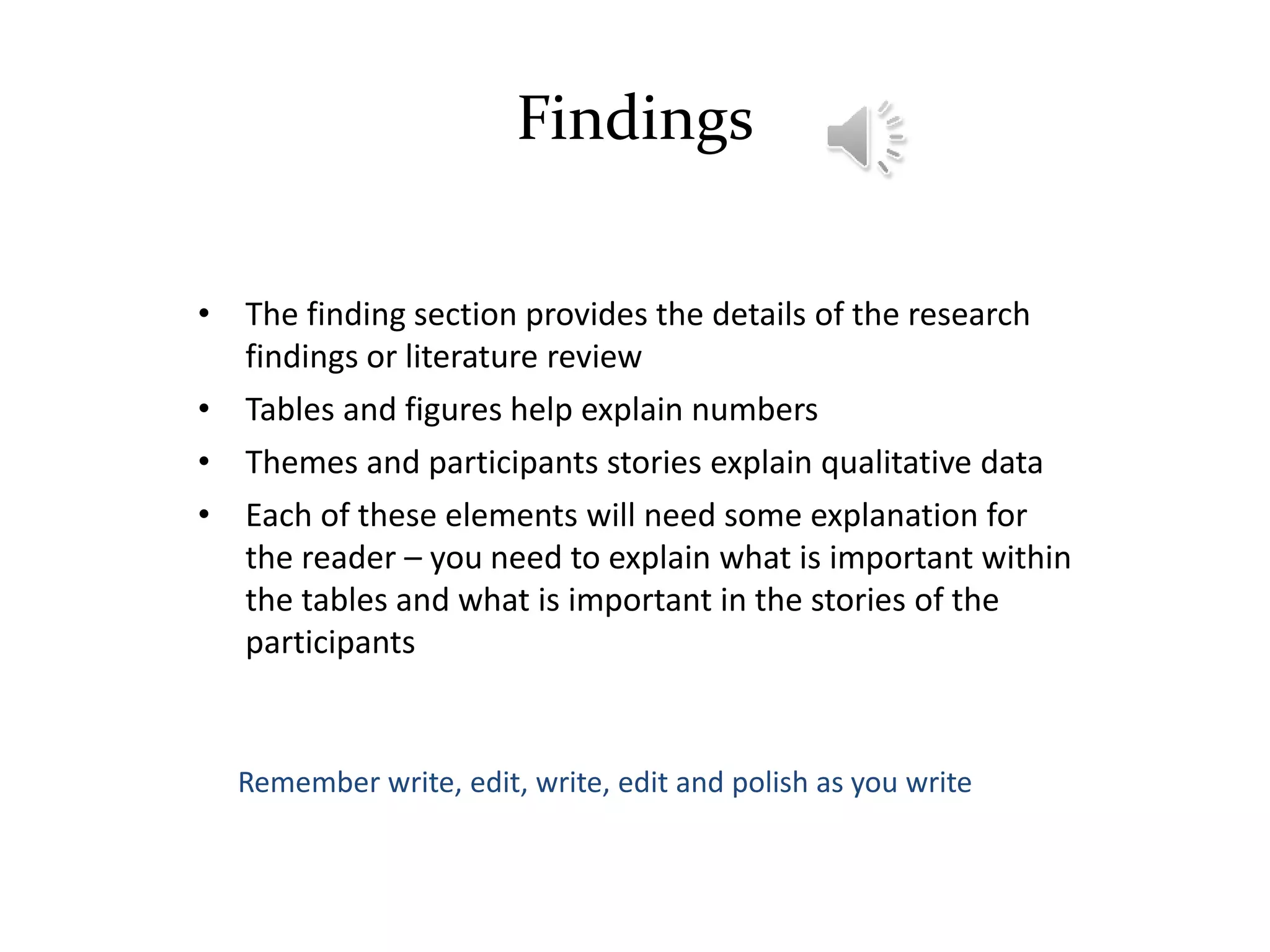 Findings
• The finding section provides the details of the research
findings or literature review
• Tables and figures help explain numbers
• Themes and participants stories explain qualitative data
• Each of these elements will need some explanation for
the reader – you need to explain what is important within
the tables and what is important in the stories of the
participants
Remember write, edit, write, edit and polish as you write
 
