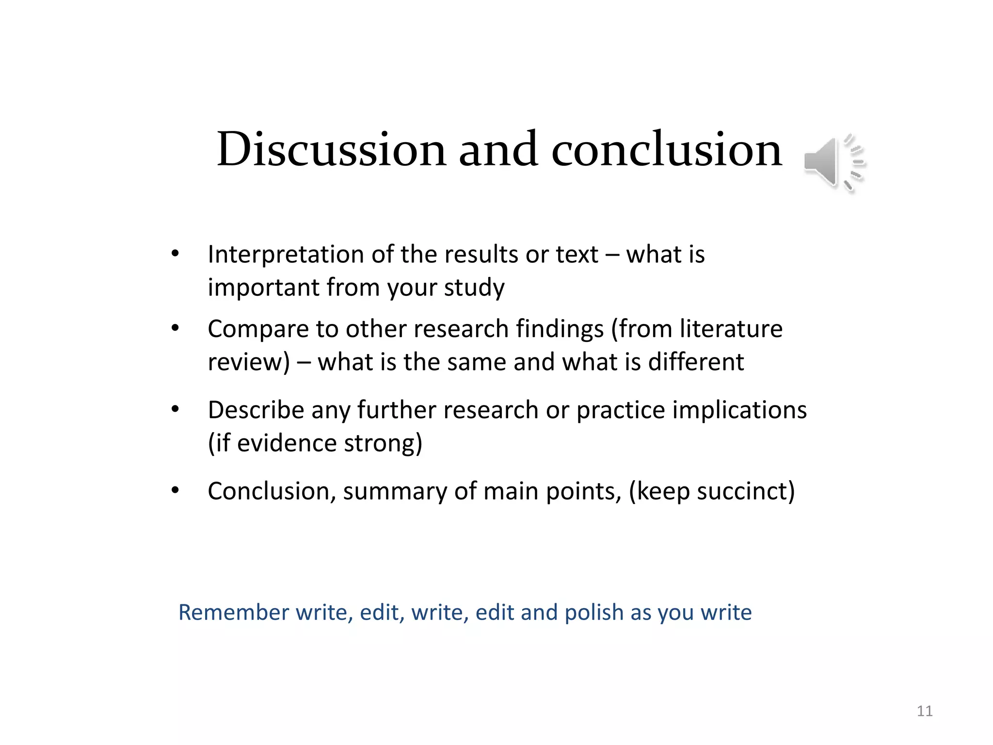Discussion and conclusion
• Interpretation of the results or text – what is
important from your study
• Compare to other research findings (from literature
review) – what is the same and what is different
• Describe any further research or practice implications
(if evidence strong)
• Conclusion, summary of main points, (keep succinct)
11
Remember write, edit, write, edit and polish as you write
 