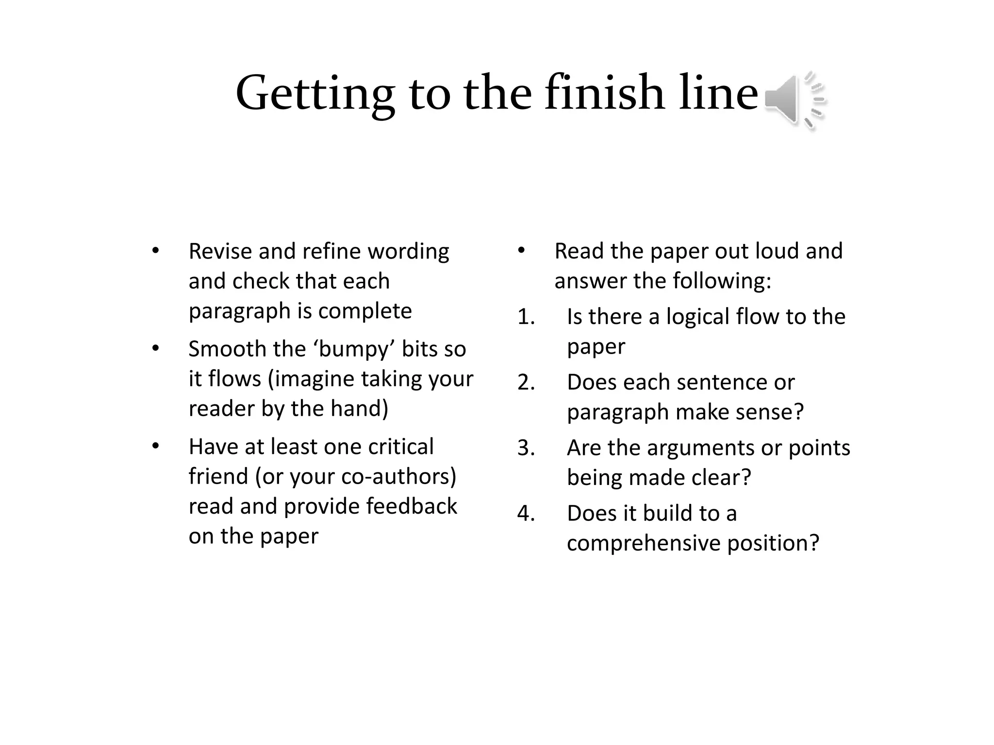 Getting to the finish line
• Revise and refine wording
and check that each
paragraph is complete
• Smooth the ‘bumpy’ bits so
it flows (imagine taking your
reader by the hand)
• Have at least one critical
friend (or your co-authors)
read and provide feedback
on the paper
• Read the paper out loud and
answer the following:
1. Is there a logical flow to the
paper
2. Does each sentence or
paragraph make sense?
3. Are the arguments or points
being made clear?
4. Does it build to a
comprehensive position?
 