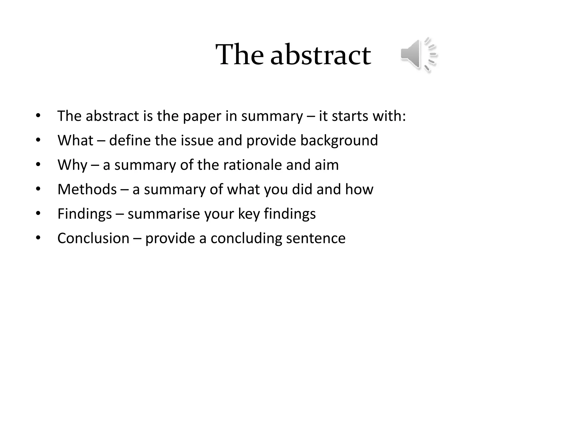 The abstract
• The abstract is the paper in summary – it starts with:
• What – define the issue and provide background
• Why – a summary of the rationale and aim
• Methods – a summary of what you did and how
• Findings – summarise your key findings
• Conclusion – provide a concluding sentence
 