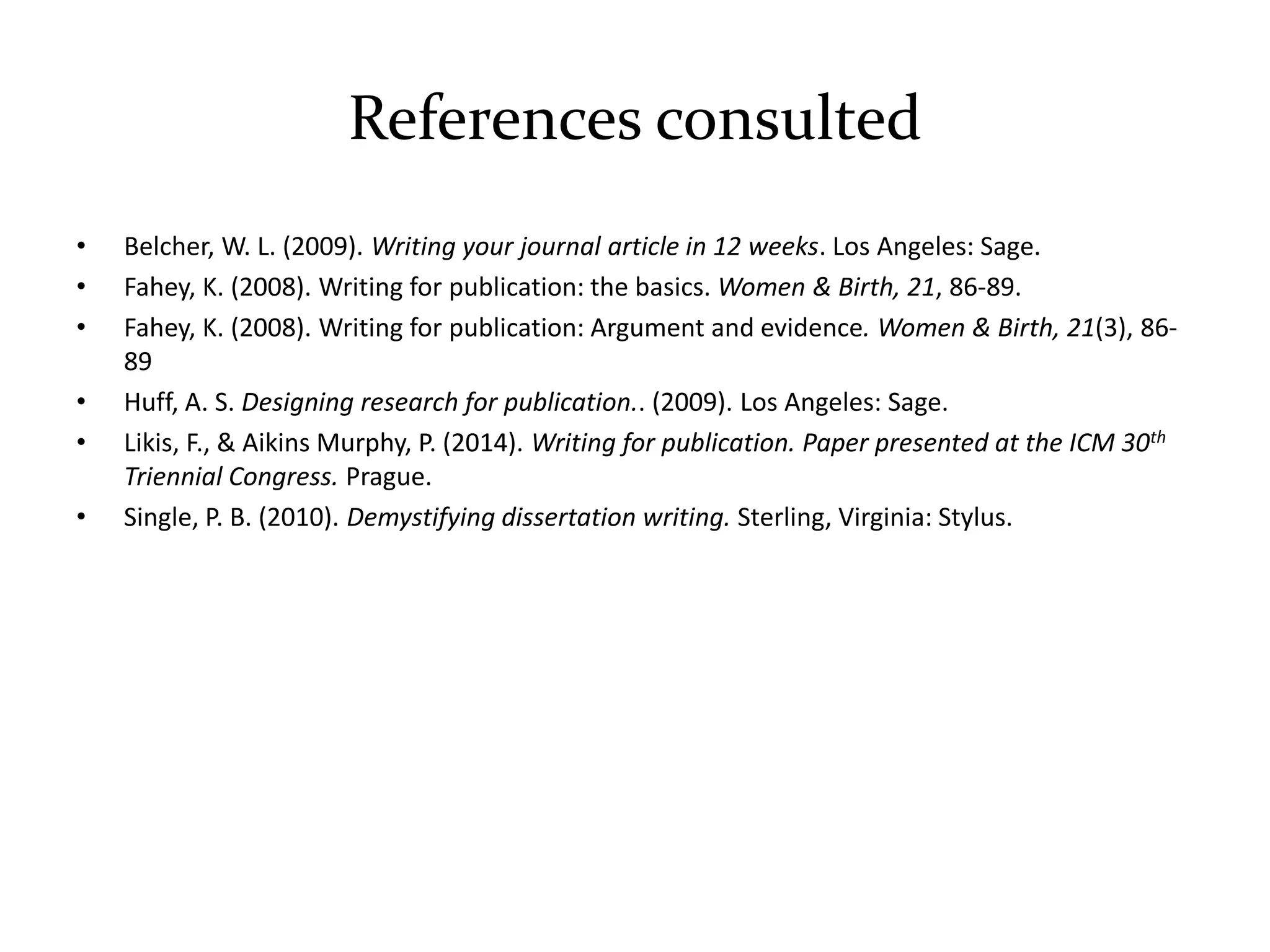 References consulted
• Belcher, W. L. (2009). Writing your journal article in 12 weeks. Los Angeles: Sage.
• Fahey, K. (2008). Writing for publication: the basics. Women & Birth, 21, 86-89.
• Fahey, K. (2008). Writing for publication: Argument and evidence. Women & Birth, 21(3), 86-
89
• Huff, A. S. Designing research for publication.. (2009). Los Angeles: Sage.
• Likis, F., & Aikins Murphy, P. (2014). Writing for publication. Paper presented at the ICM 30th
Triennial Congress. Prague.
• Single, P. B. (2010). Demystifying dissertation writing. Sterling, Virginia: Stylus.
 