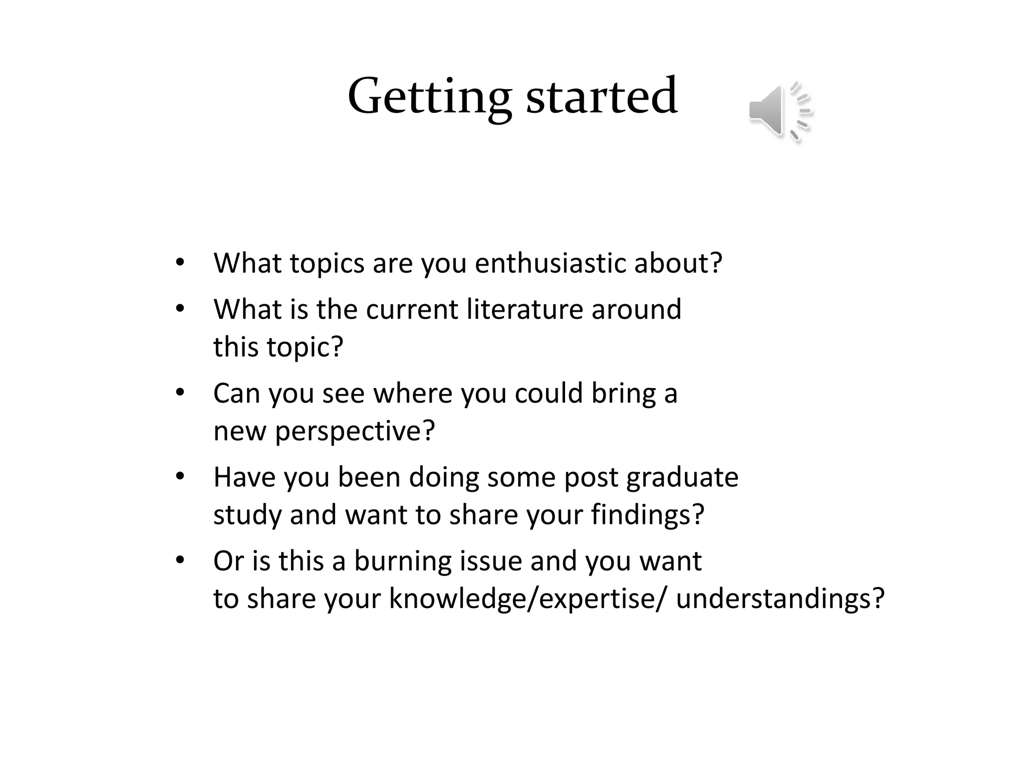 Getting started
• What topics are you enthusiastic about?
• What is the current literature around
this topic?
• Can you see where you could bring a
new perspective?
• Have you been doing some post graduate
study and want to share your findings?
• Or is this a burning issue and you want
to share your knowledge/expertise/ understandings?
 