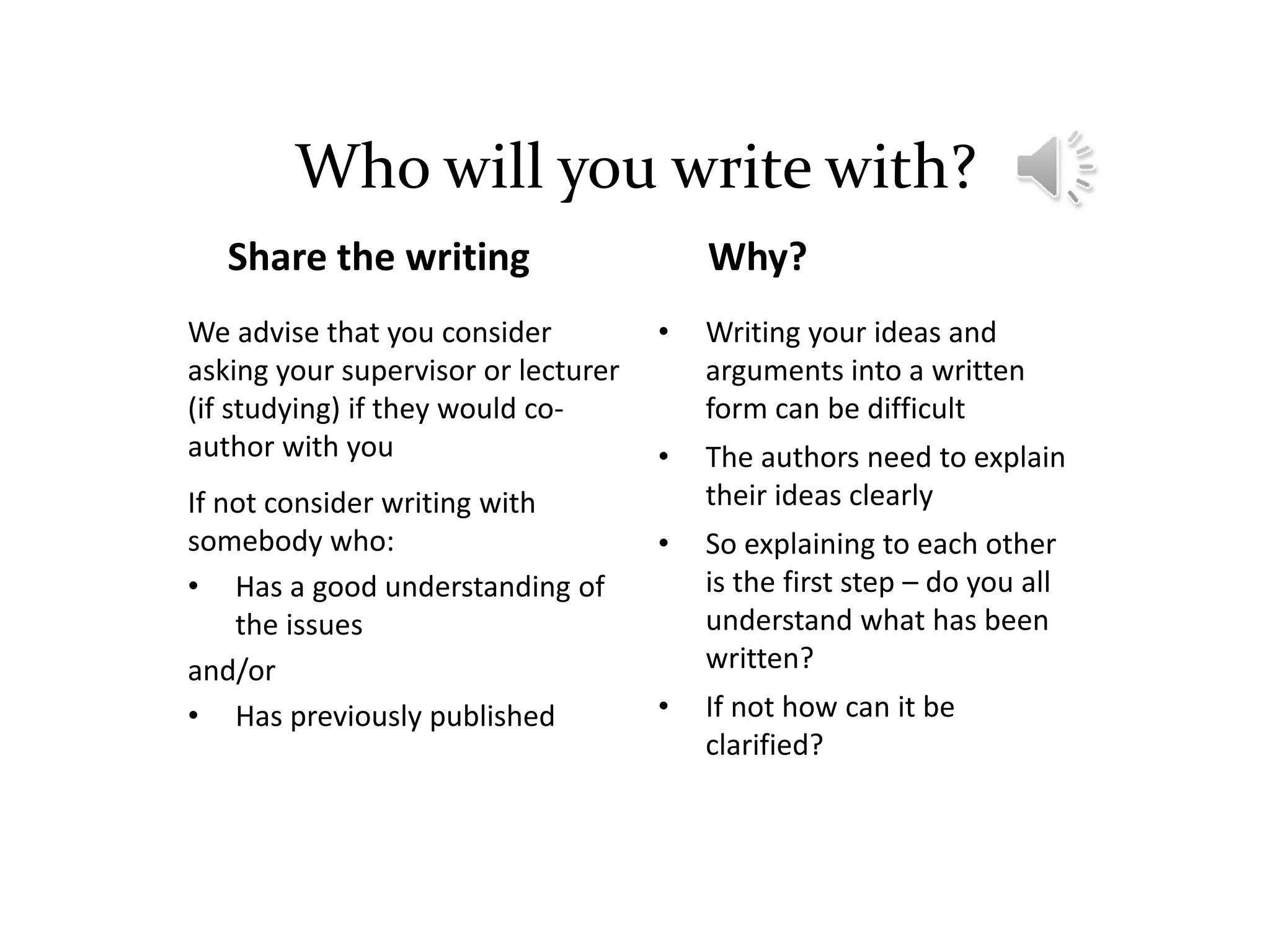 Who will you write with?
Share the writing
We advise that you consider
asking your supervisor or lecturer
(if studying) if they would co-
author with you
If not consider writing with
somebody who:
• Has a good understanding of
the issues
and/or
• Has previously published
Why?
• Writing your ideas and
arguments into a written
form can be difficult
• The authors need to explain
their ideas clearly
• So explaining to each other
is the first step – do you all
understand what has been
written?
• If not how can it be
clarified?
 