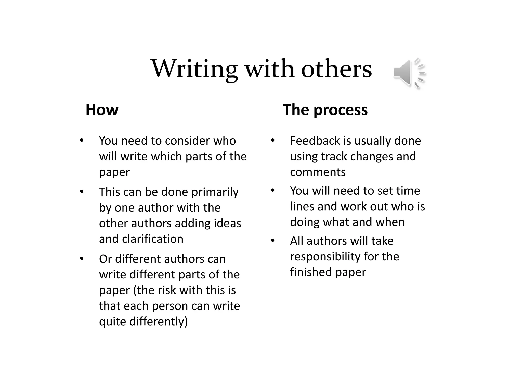Writing with others
How
• You need to consider who
will write which parts of the
paper
• This can be done primarily
by one author with the
other authors adding ideas
and clarification
• Or different authors can
write different parts of the
paper (the risk with this is
that each person can write
quite differently)
The process
• Feedback is usually done
using track changes and
comments
• You will need to set time
lines and work out who is
doing what and when
• All authors will take
responsibility for the
finished paper
 
