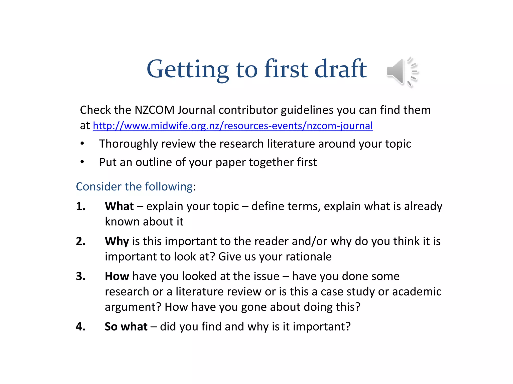 Getting to first draft
Check the NZCOM Journal contributor guidelines you can find them
at http://www.midwife.org.nz/resources-events/nzcom-journal
• Thoroughly review the research literature around your topic
• Put an outline of your paper together first
Consider the following:
1. What – explain your topic – define terms, explain what is already
known about it
2. Why is this important to the reader and/or why do you think it is
important to look at? Give us your rationale
3. How have you looked at the issue – have you done some
research or a literature review or is this a case study or academic
argument? How have you gone about doing this?
4. So what – did you find and why is it important?
 