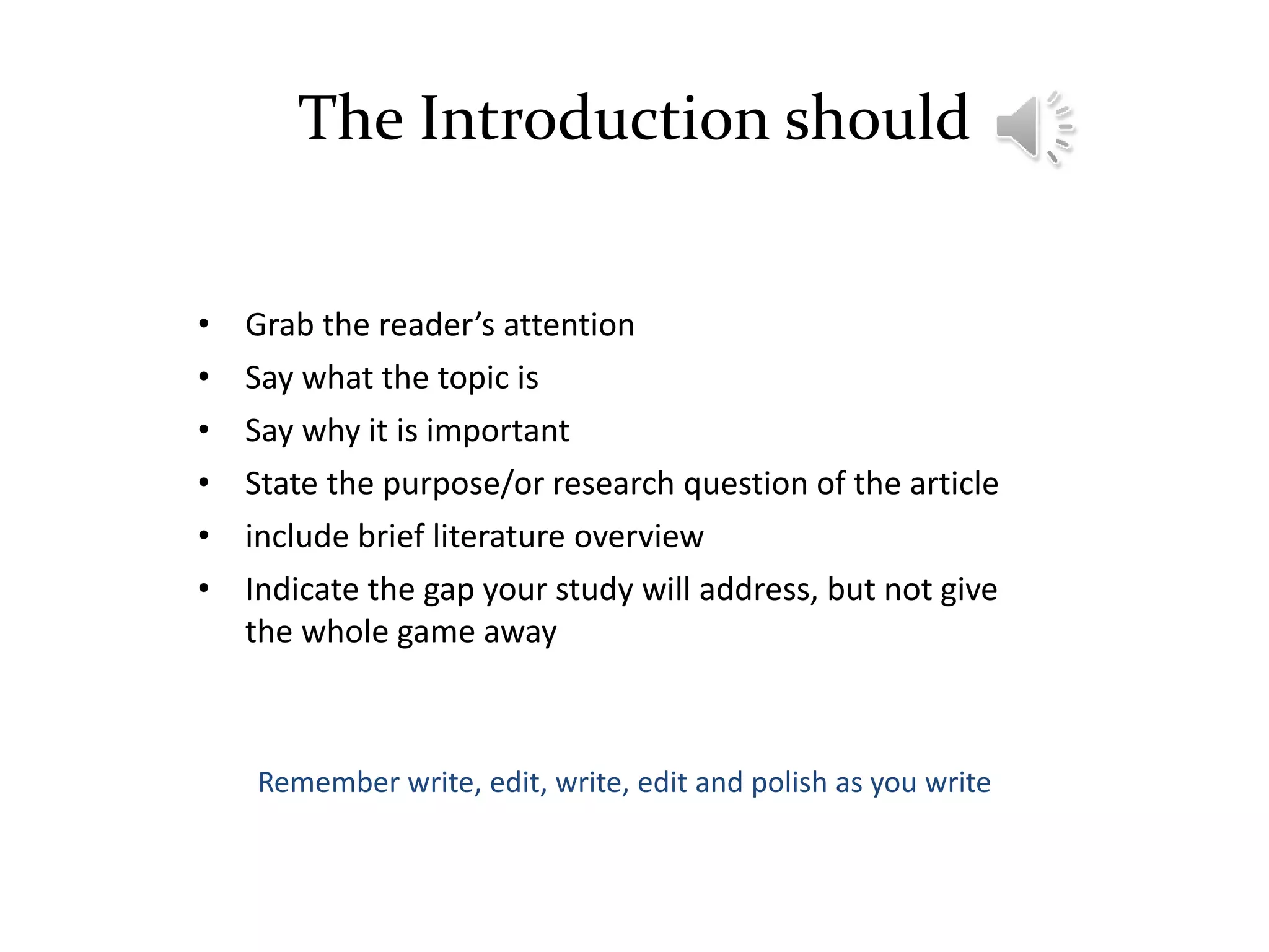 The Introduction should
• Grab the reader’s attention
• Say what the topic is
• Say why it is important
• State the purpose/or research question of the article
• include brief literature overview
• Indicate the gap your study will address, but not give
the whole game away
Remember write, edit, write, edit and polish as you write
 