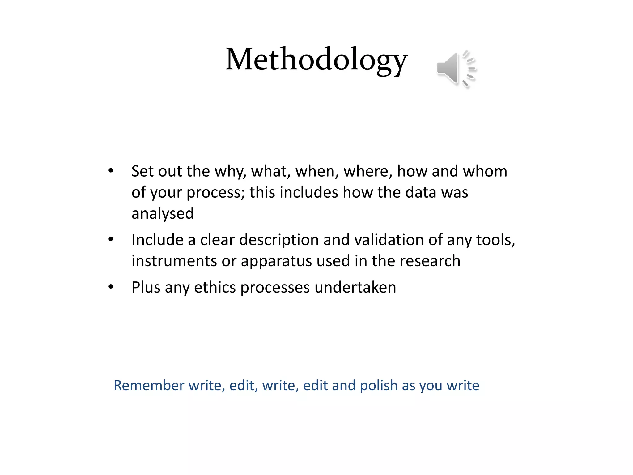 Methodology
• Set out the why, what, when, where, how and whom
of your process; this includes how the data was
analysed
• Include a clear description and validation of any tools,
instruments or apparatus used in the research
• Plus any ethics processes undertaken
Remember write, edit, write, edit and polish as you write
 