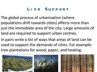 Life Support The global process of urbanisation (where populations drift towards cities) affects more than just the immediate area of the city. Large amounts of land are required to support urban centres.  In pairs write a list of ways that areas of land can be used to support the demands of cities. For example: tree plantations for wood, paper, and heating. 