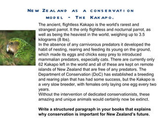 New Zealand as a conservation model – The Kakapo. The ancient, flightless Kakapo is the world's rarest and strangest parrot. It the only flightless and nocturnal parrot, as well as being the heaviest in the world, weighing up to 3.5 kilograms (8 lbs).  In the absence of any carnivorous predators it developed the habit of nesting, rearing and feeding its young on the ground, which made its eggs and chicks easy prey to introduced mammalian predators, especially cats.  There are currently only 62 Kakapo left in the world and all of these are kept on remote islands of New Zealand that are free of any predators. The Department of Conservation (DoC) has established a breeding and rearing plan that has had some success, but the Kakapo is a very slow breeder, with females only laying one egg every two years.  Without the intervention of dedicated conservationists, these amazing and unique animals would certainly now be extinct.  Write a structured paragraph in your books that explains why conservation is important for New Zealand’s future. 