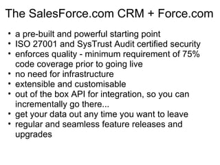 The SalesForce.com CRM + Force.com a pre-built and powerful starting point ISO 27001 and SysTrust Audit certified security enforces quality - minimum requirement of 75% code coverage prior to going live no need for infrastructure extensible and customisable out of the box API for integration, so you can incrementally go there... get your data out any time you want to leave regular and seamless feature releases and upgrades 
